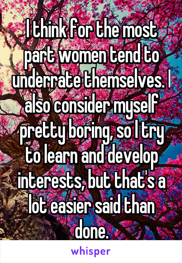 I think for the most part women tend to underrate themselves. I also consider myself pretty boring, so I try to learn and develop interests, but that's a lot easier said than done.