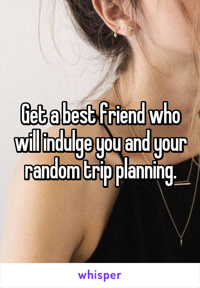 Get a best friend who will indulge you and your random trip planning.