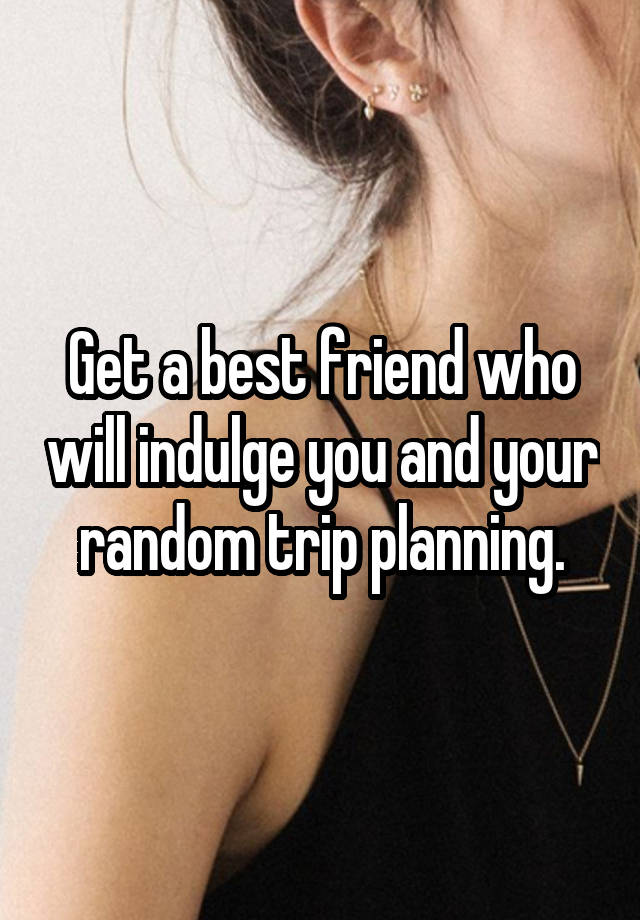 Get a best friend who will indulge you and your random trip planning.