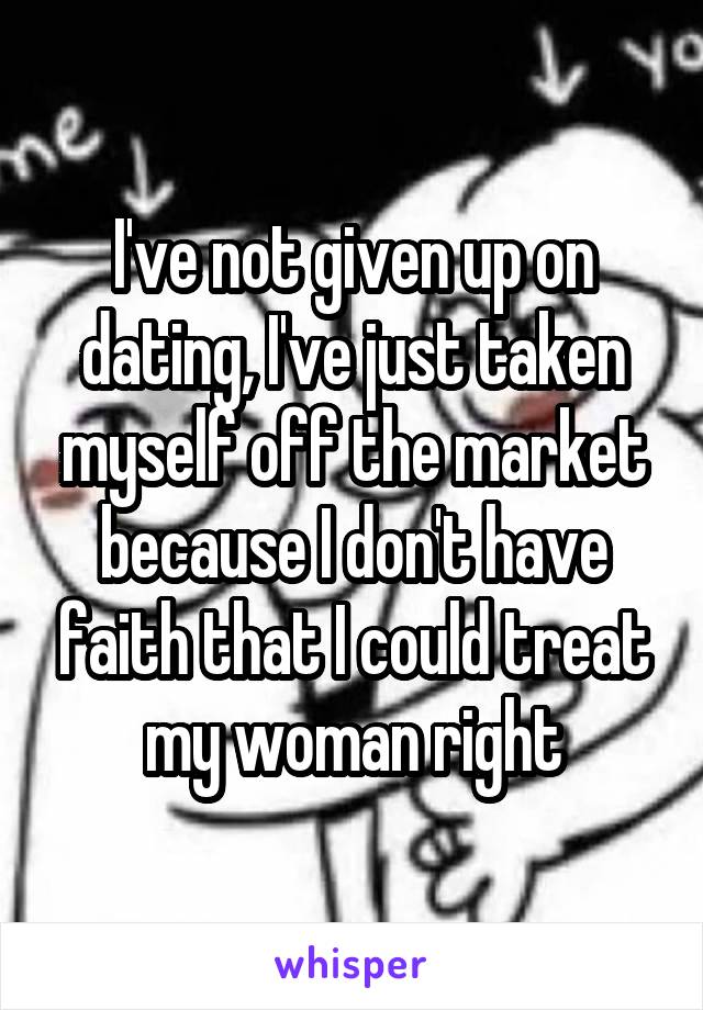 I've not given up on dating, I've just taken myself off the market because I don't have faith that I could treat my woman right