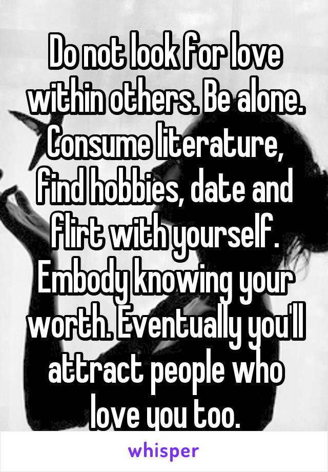 Do not look for love within others. Be alone. Consume literature, find hobbies, date and flirt with yourself. Embody knowing your worth. Eventually you'll attract people who love you too.