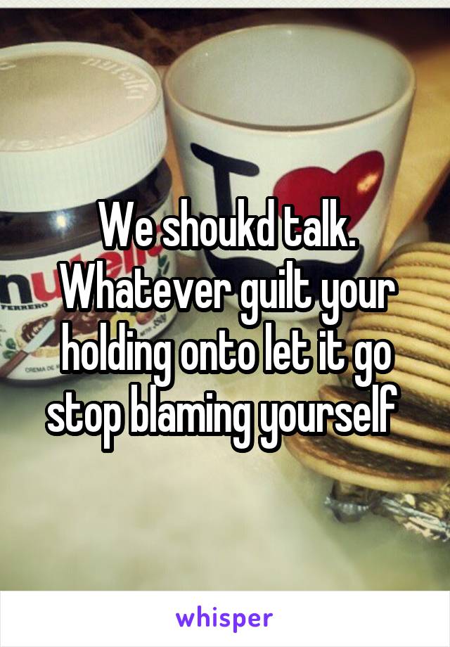 We shoukd talk. Whatever guilt your holding onto let it go stop blaming yourself 