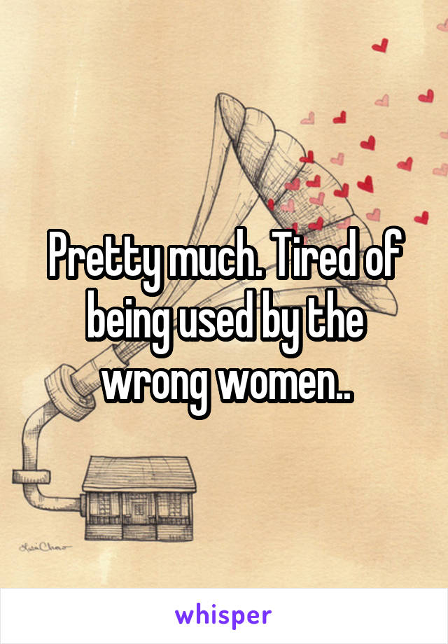 Pretty much. Tired of being used by the wrong women..