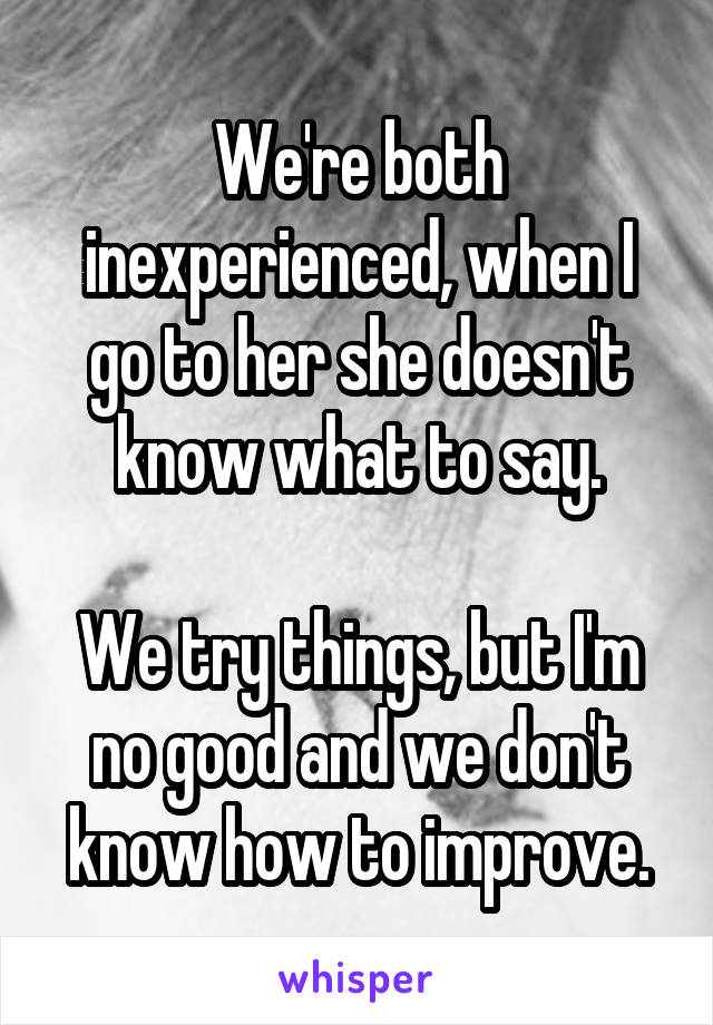 We're both inexperienced, when I go to her she doesn't know what to say.

We try things, but I'm no good and we don't know how to improve.