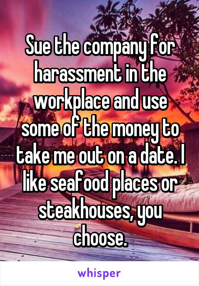 Sue the company for harassment in the workplace and use some of the money to take me out on a date. I like seafood places or steakhouses, you choose.