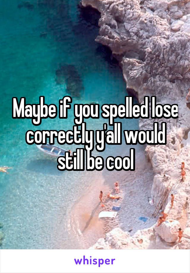 Maybe if you spelled lose correctly y'all would still be cool