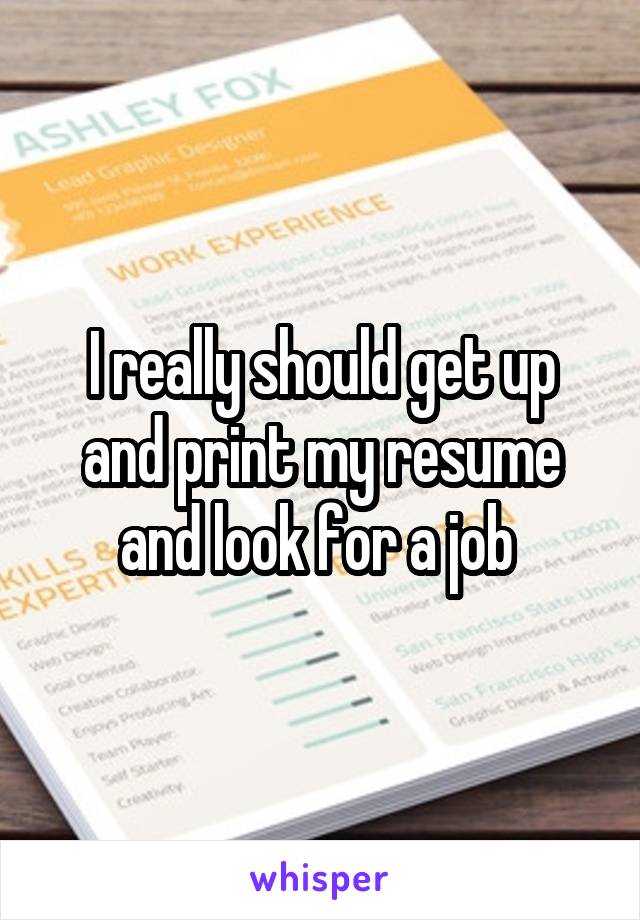 I really should get up and print my resume and look for a job 