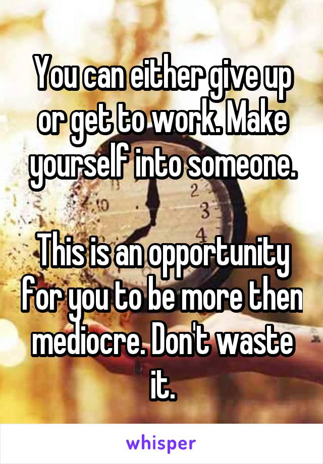 You can either give up or get to work. Make yourself into someone.

This is an opportunity for you to be more then mediocre. Don't waste it.