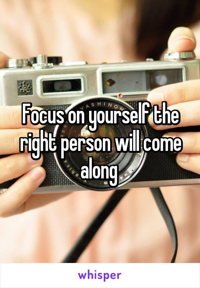 Focus on yourself the right person will come along 