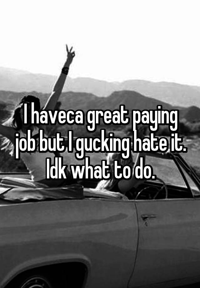 I haveca great paying job but I gucking hate it. Idk what to do.