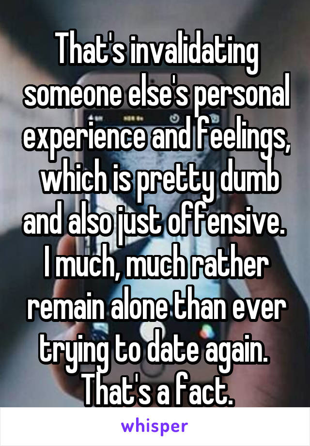 That's invalidating someone else's personal experience and feelings,  which is pretty dumb and also just offensive. 
I much, much rather remain alone than ever trying to date again.  That's a fact.