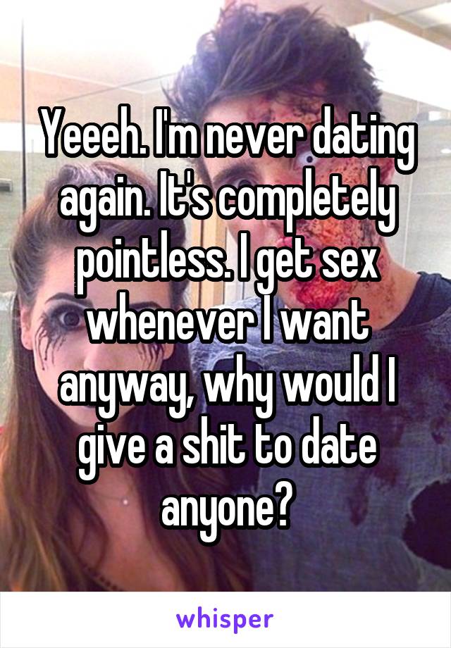 Yeeeh. I'm never dating again. It's completely pointless. I get sex whenever I want anyway, why would I give a shit to date anyone?