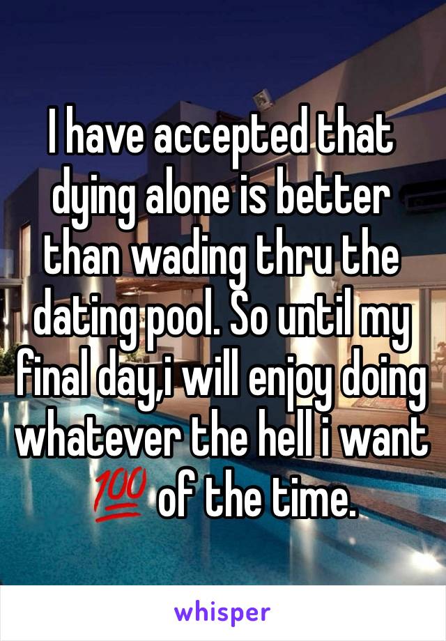 I have accepted that dying alone is better than wading thru the dating pool. So until my final day,i will enjoy doing whatever the hell i want 💯 of the time.