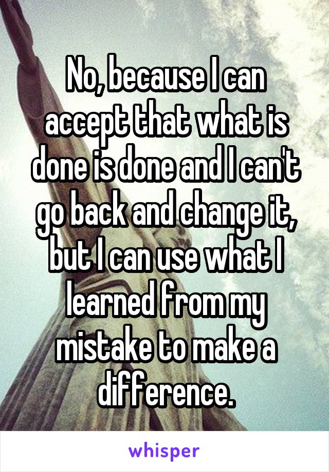 No, because I can accept that what is done is done and I can't go back and change it, but I can use what I learned from my mistake to make a difference.