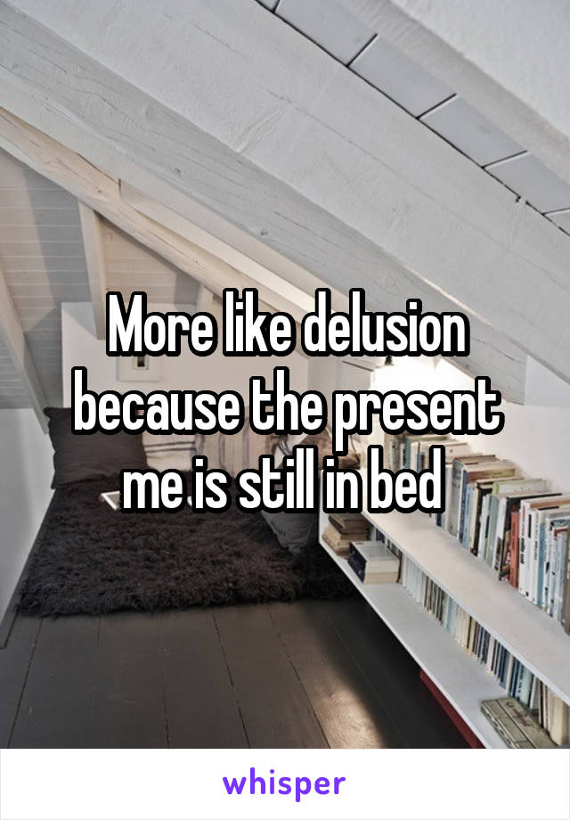 More like delusion because the present me is still in bed 