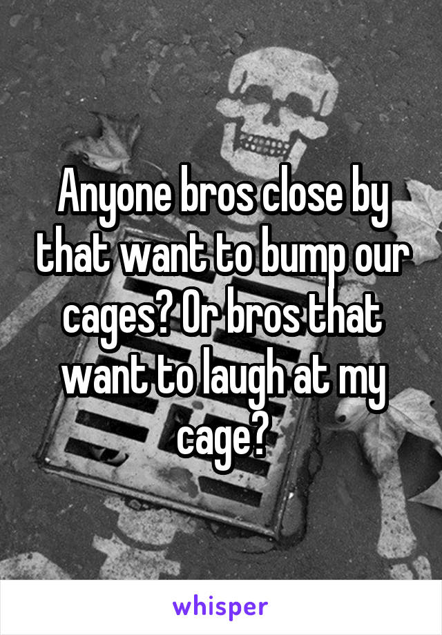 Anyone bros close by that want to bump our cages? Or bros that want to laugh at my cage?