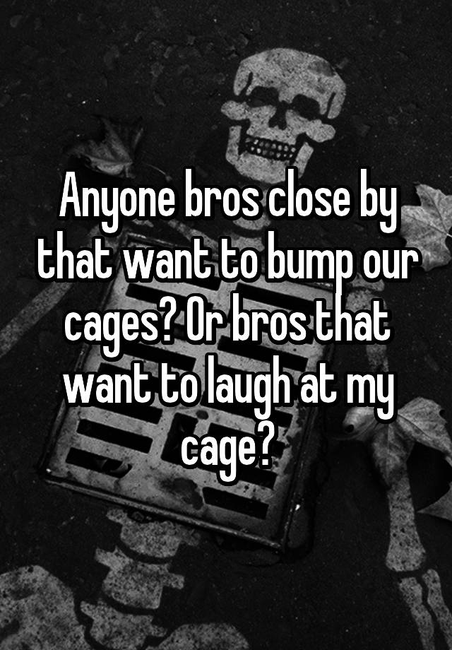 Anyone bros close by that want to bump our cages? Or bros that want to laugh at my cage?