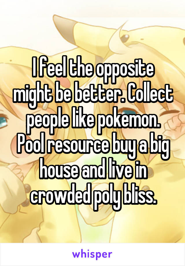 I feel the opposite might be better. Collect people like pokemon. Pool resource buy a big house and live in crowded poly bliss.