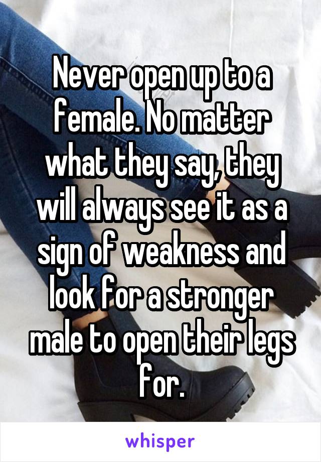 Never open up to a female. No matter what they say, they will always see it as a sign of weakness and look for a stronger male to open their legs for.