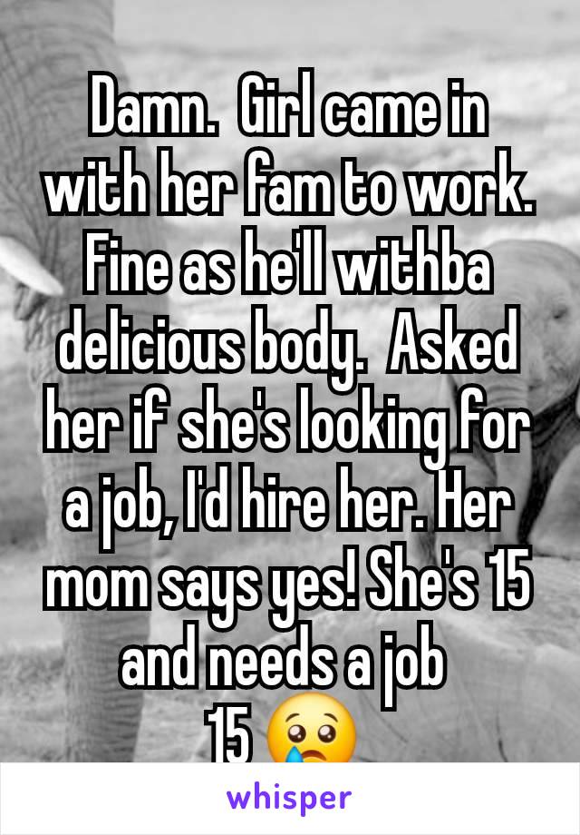 Damn.  Girl came in with her fam to work. Fine as he'll withba delicious body.  Asked her if she's looking for a job, I'd hire her. Her mom says yes! She's 15 and needs a job 
15 😢 