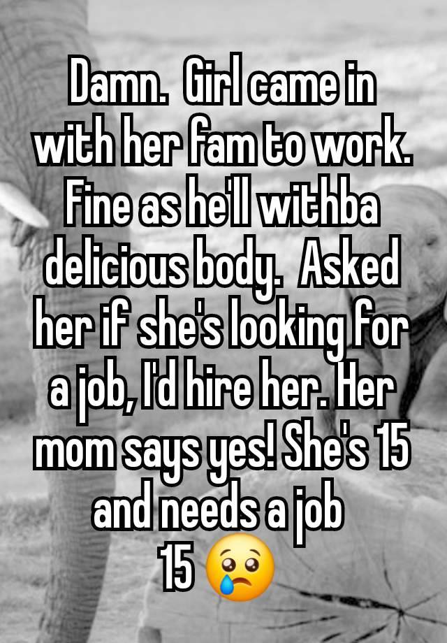 Damn.  Girl came in with her fam to work. Fine as he'll withba delicious body.  Asked her if she's looking for a job, I'd hire her. Her mom says yes! She's 15 and needs a job 
15 😢 