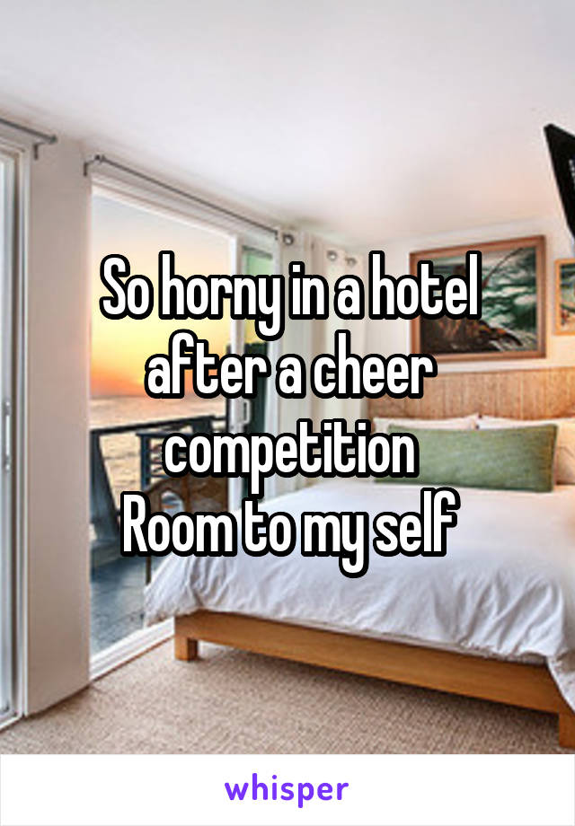So horny in a hotel after a cheer competition
Room to my self