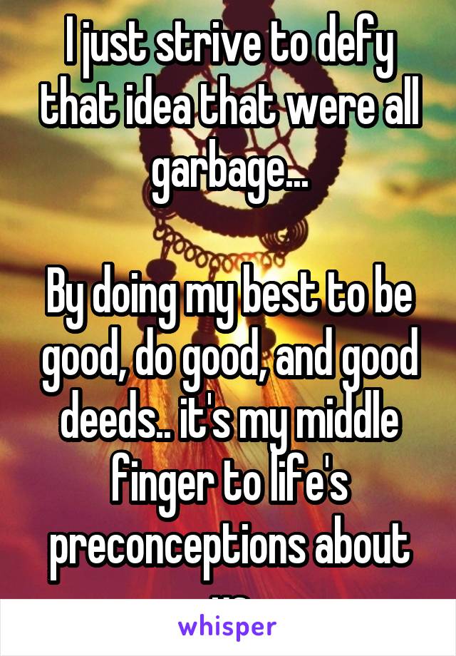 I just strive to defy that idea that were all garbage...

By doing my best to be good, do good, and good deeds.. it's my middle finger to life's preconceptions about us