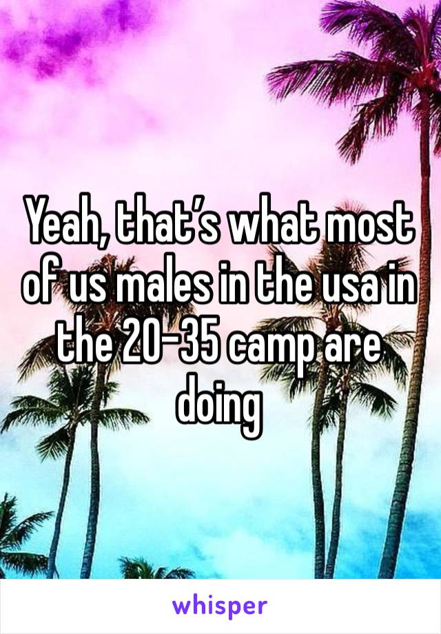 Yeah, that’s what most of us males in the usa in the 20-35 camp are doing