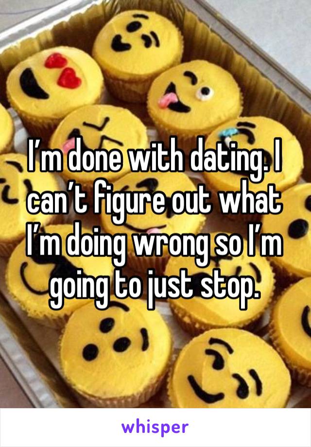 I’m done with dating. I can’t figure out what I’m doing wrong so I’m going to just stop. 