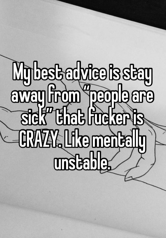 My best advice is stay away from “people are sick” that fucker is CRAZY. Like mentally unstable. 