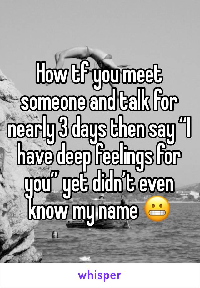 How tf you meet someone and talk for nearly 3 days then say “I have deep feelings for you” yet didn’t even know my name 😬