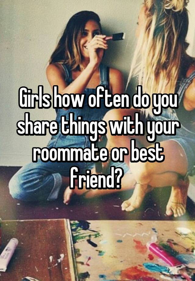 Girls how often do you share things with your roommate or best friend? 