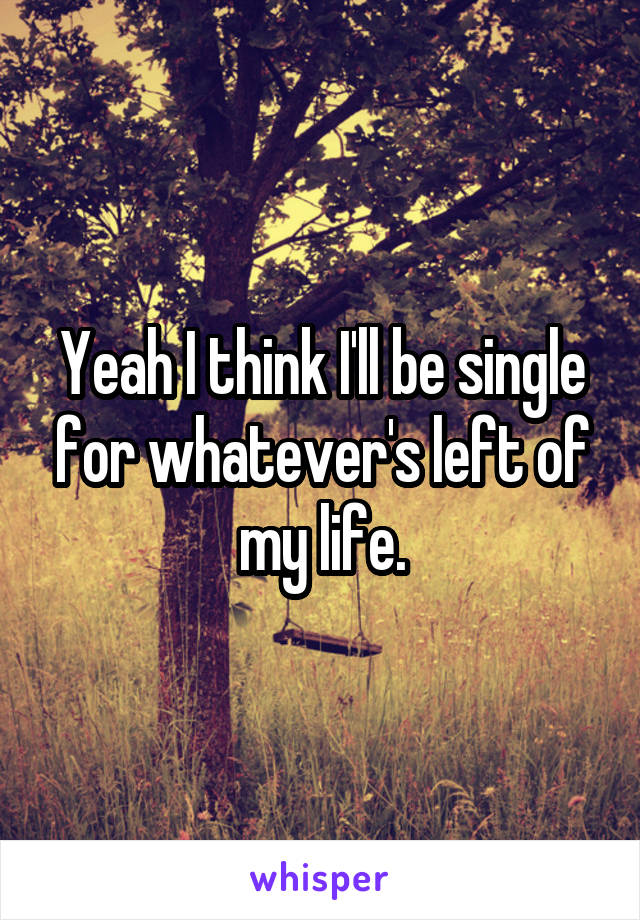 Yeah I think I'll be single for whatever's left of my life.