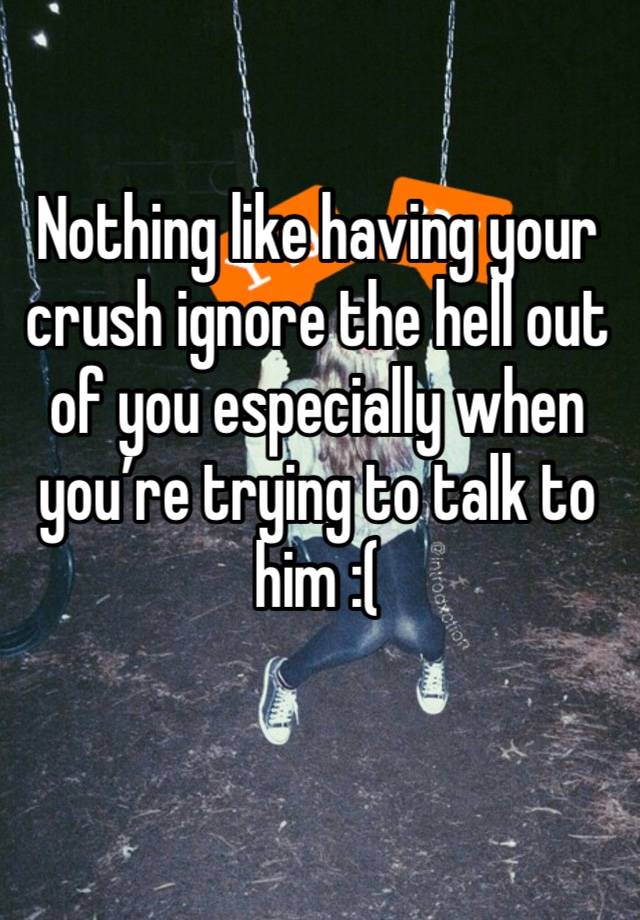 Nothing like having your crush ignore the hell out of you especially when you’re trying to talk to him :( 