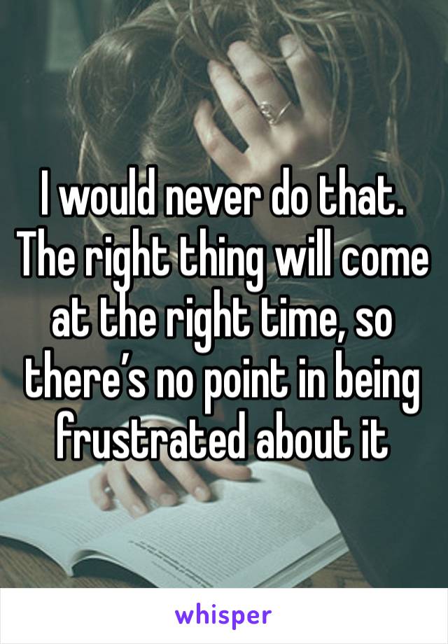 I would never do that. The right thing will come at the right time, so there’s no point in being frustrated about it