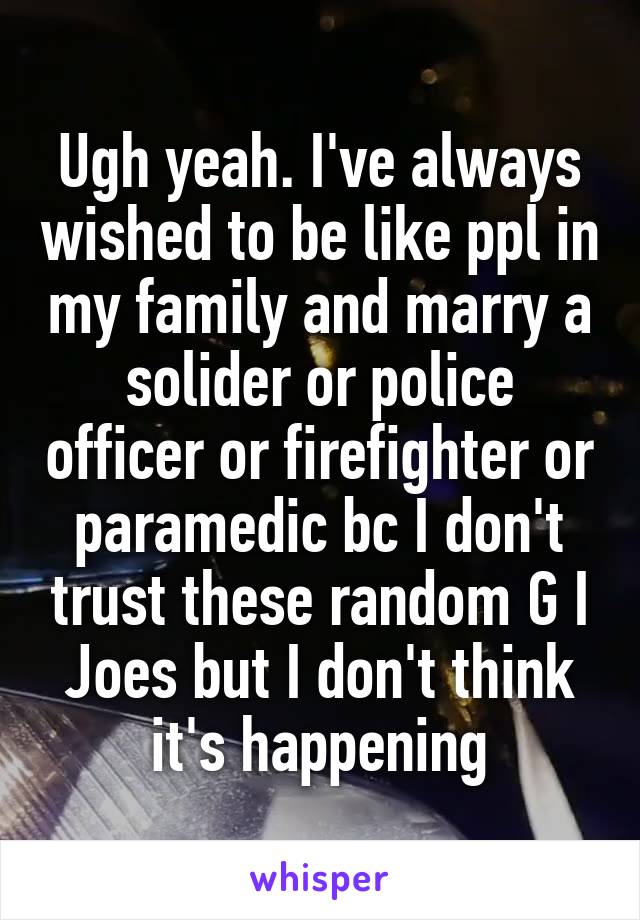 Ugh yeah. I've always wished to be like ppl in my family and marry a solider or police officer or firefighter or paramedic bc I don't trust these random G I Joes but I don't think it's happening