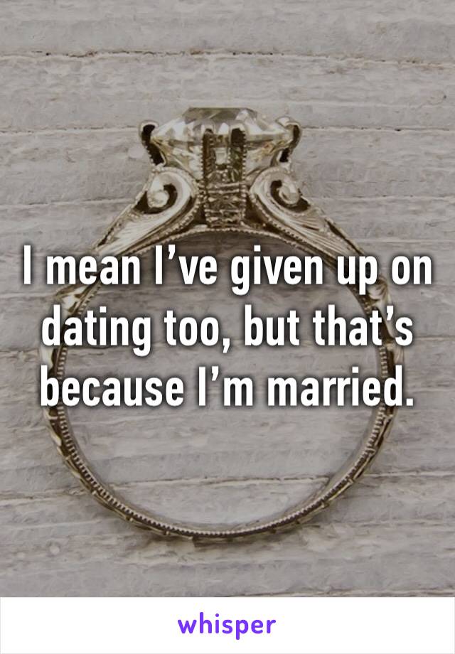 I mean I’ve given up on dating too, but that’s because I’m married.