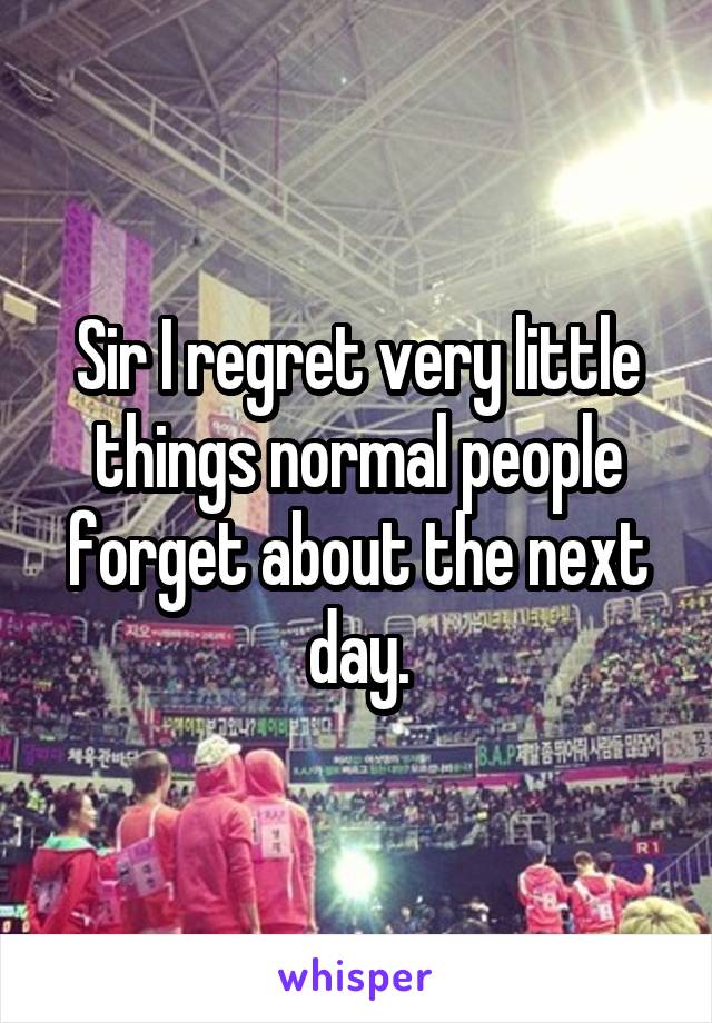 Sir I regret very little things normal people forget about the next day.