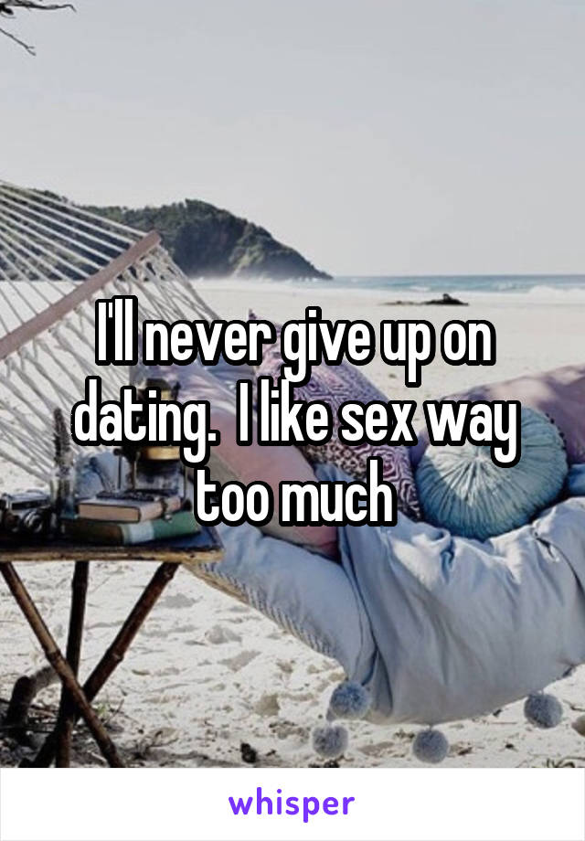 I'll never give up on dating.  I like sex way too much