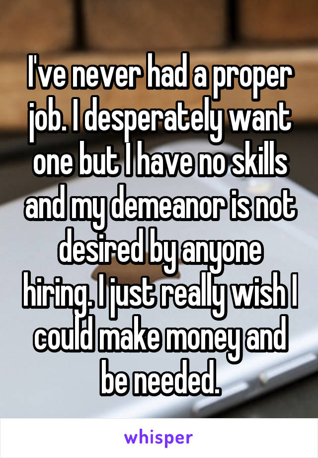 I've never had a proper job. I desperately want one but I have no skills and my demeanor is not desired by anyone hiring. I just really wish I could make money and be needed.