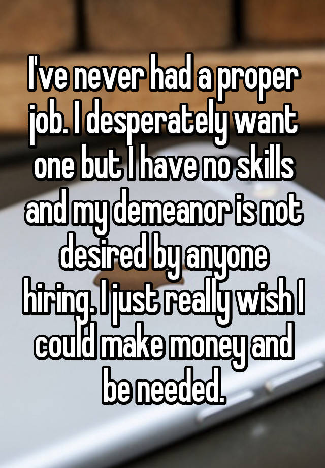 I've never had a proper job. I desperately want one but I have no skills and my demeanor is not desired by anyone hiring. I just really wish I could make money and be needed.