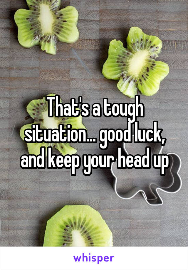 That's a tough situation... good luck, and keep your head up