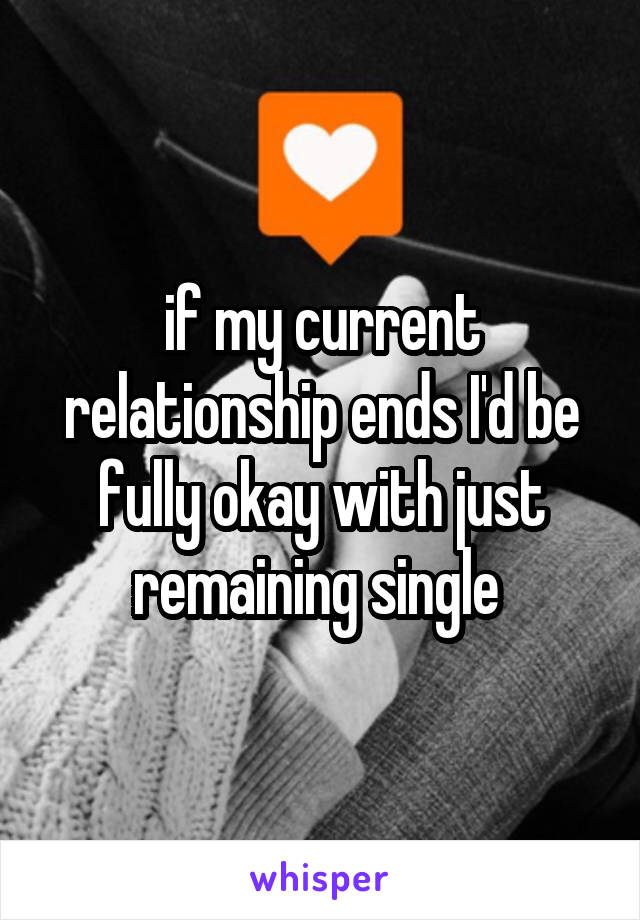 if my current relationship ends I'd be fully okay with just remaining single 