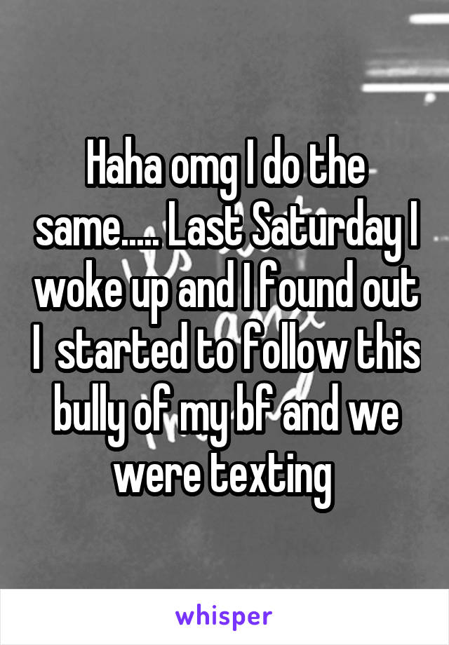 Haha omg I do the same..... Last Saturday I woke up and I found out I  started to follow this bully of my bf and we were texting 