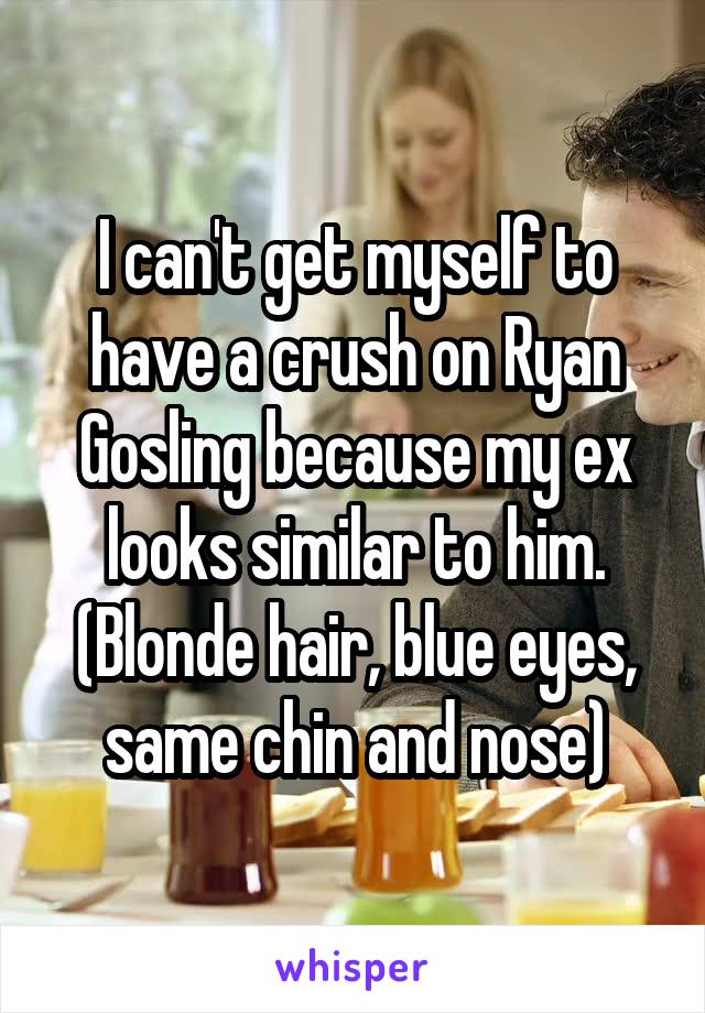 I can't get myself to have a crush on Ryan Gosling because my ex looks similar to him. (Blonde hair, blue eyes, same chin and nose)