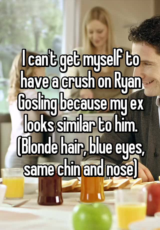 I can't get myself to have a crush on Ryan Gosling because my ex looks similar to him. (Blonde hair, blue eyes, same chin and nose)