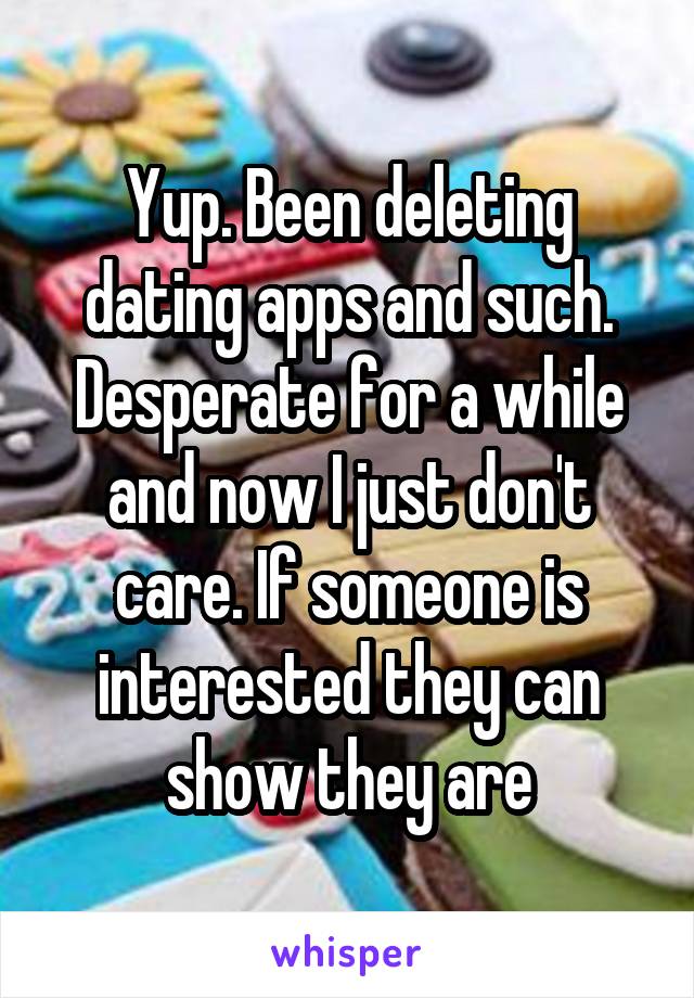 Yup. Been deleting dating apps and such. Desperate for a while and now I just don't care. If someone is interested they can show they are