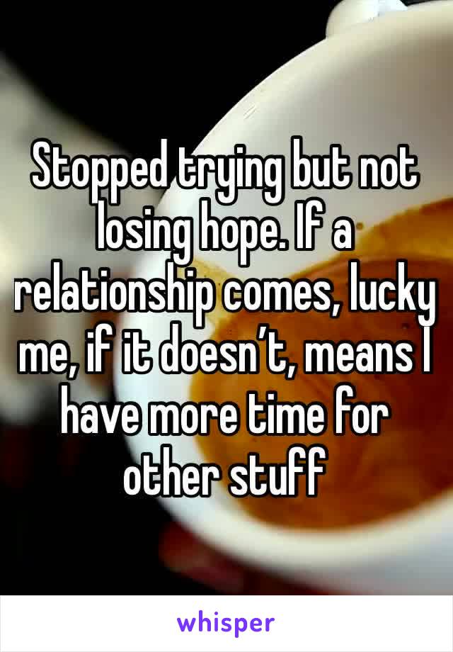 Stopped trying but not losing hope. If a relationship comes, lucky me, if it doesn’t, means I have more time for other stuff