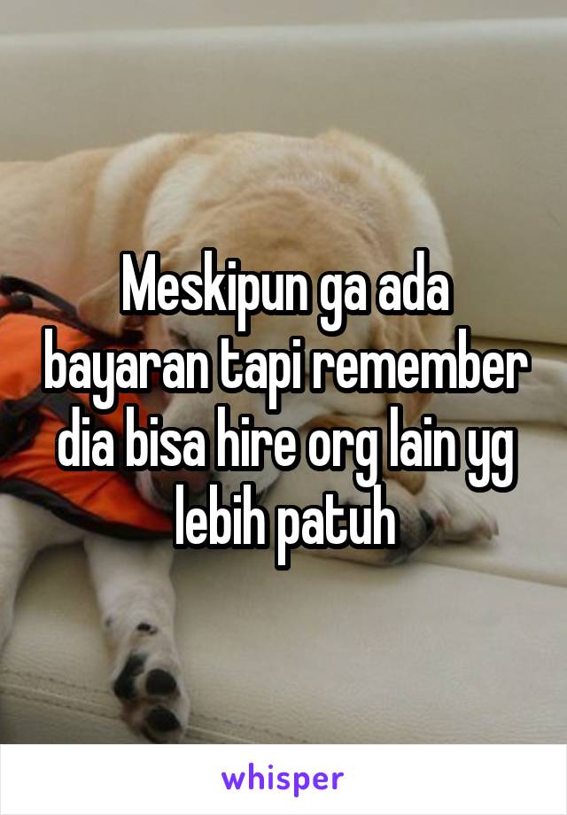 Meskipun ga ada bayaran tapi remember dia bisa hire org lain yg lebih patuh