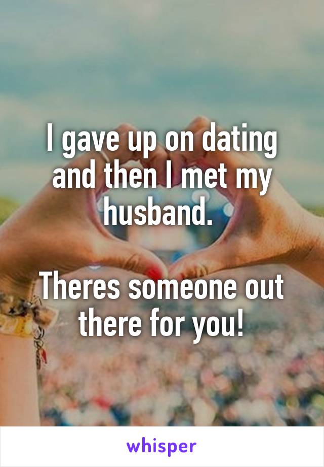 I gave up on dating and then I met my husband. 

Theres someone out there for you!